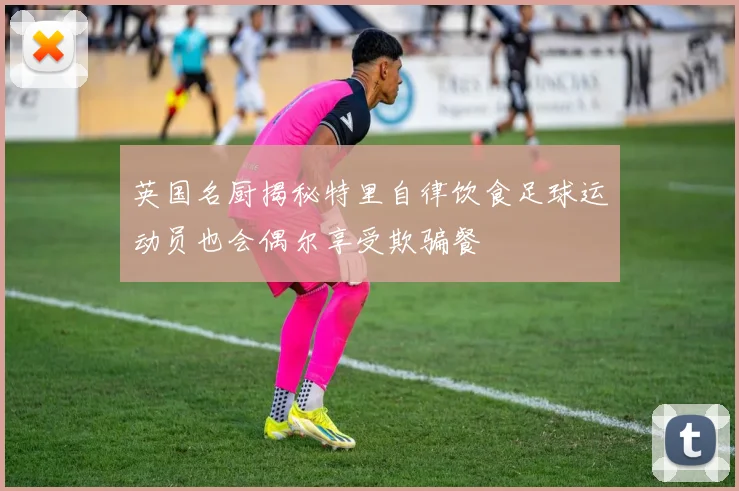 英国名厨揭秘特里自律饮食足球运动员也会偶尔享受欺骗餐