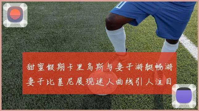 甜蜜假期卡里乌斯与妻子游艇畅游妻子比基尼展现迷人曲线引人注目