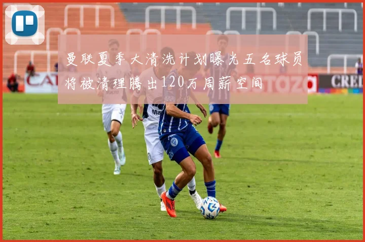 曼联夏季大清洗计划曝光五名球员将被清理腾出120万周薪空间