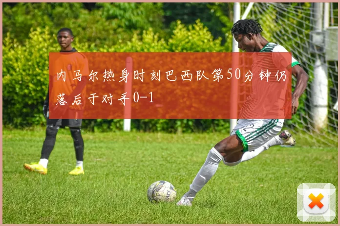 内马尔热身时刻巴西队第50分钟仍落后于对手0-1