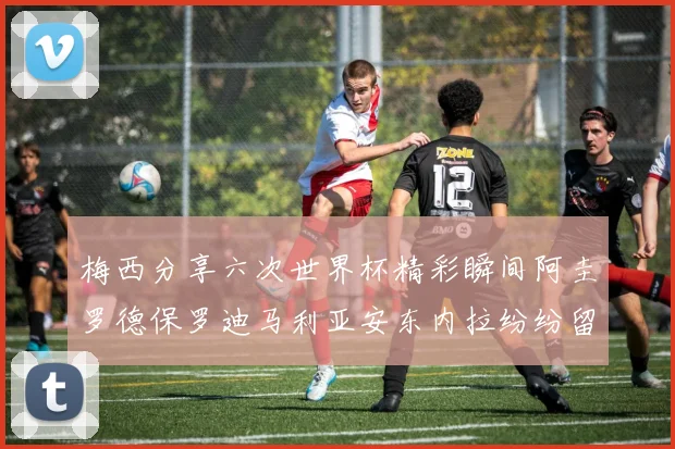 梅西分享六次世界杯精彩瞬间阿圭罗德保罗迪马利亚安东内拉纷纷留言评论