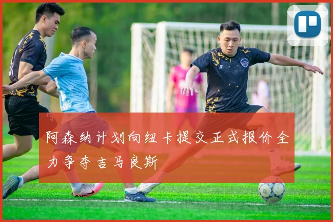 阿森纳计划向纽卡提交正式报价全力争夺吉马良斯