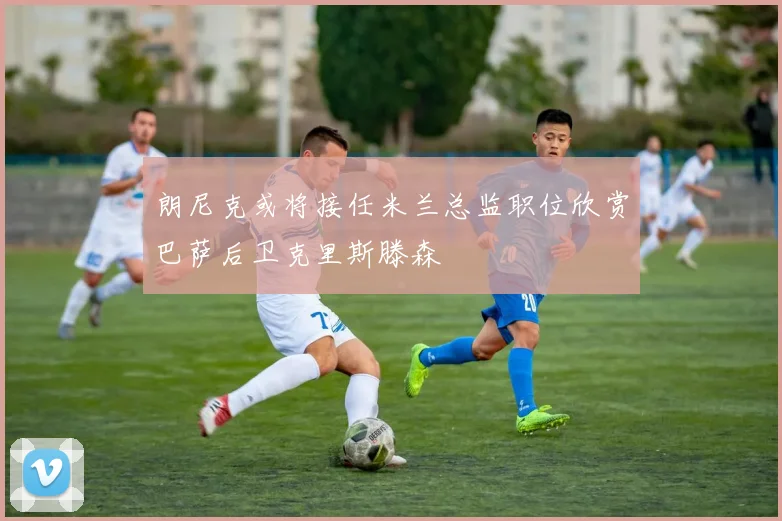 朗尼克或将接任米兰总监职位欣赏巴萨后卫克里斯滕森