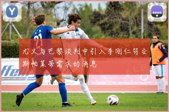 尤文与巴黎谈判中引入李刚仁符合斯帕莱蒂需求的消息