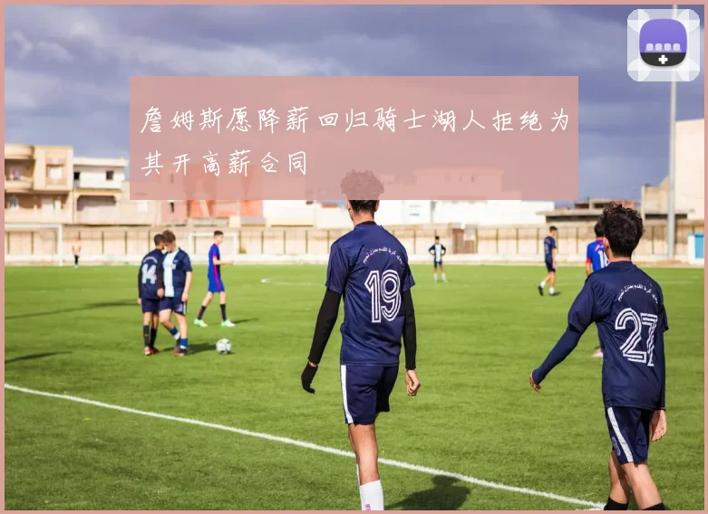 詹姆斯愿降薪回归骑士湖人拒绝为其开高薪合同