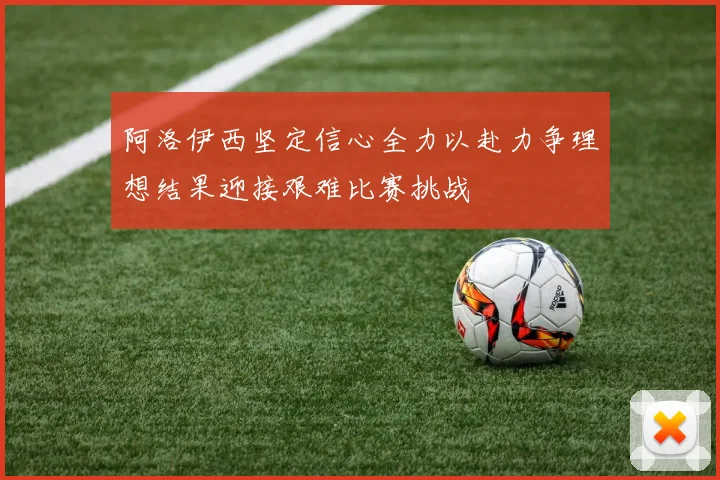 阿洛伊西坚定信心全力以赴力争理想结果迎接艰难比赛挑战