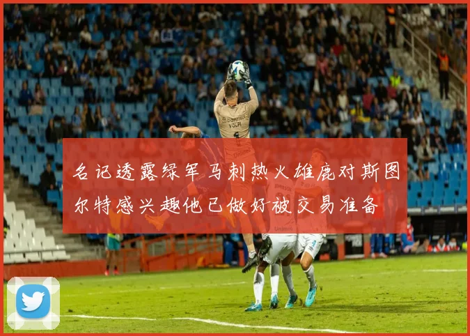 名记透露绿军马刺热火雄鹿对斯图尔特感兴趣他已做好被交易准备