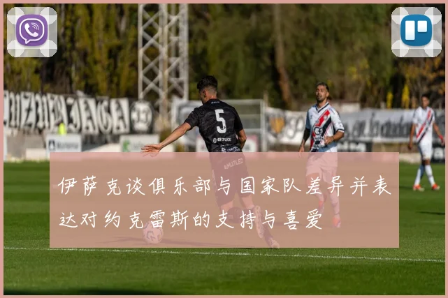 伊萨克谈俱乐部与国家队差异并表达对约克雷斯的支持与喜爱