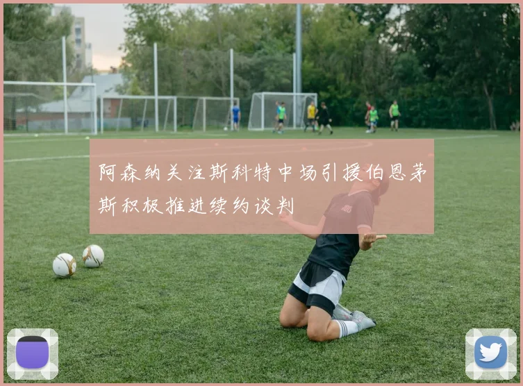 阿森纳关注斯科特中场引援伯恩茅斯积极推进续约谈判